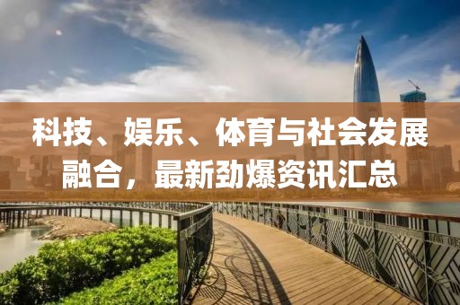 科技、娛樂、體育與社會發展融合，最新勁爆資訊匯總