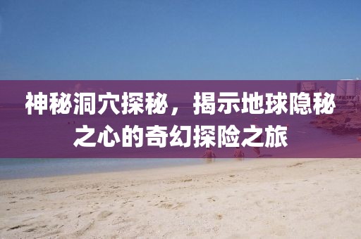 神秘洞穴探秘，揭示地球隱秘之心的奇幻探險之旅