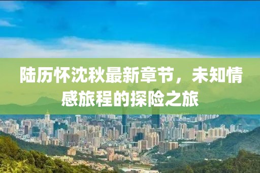 陸歷懷沈秋最新章節，未知情感旅程的探險之旅