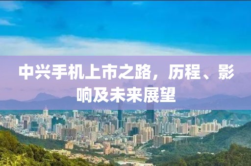 中興手機上市之路，歷程、影響及未來展望
