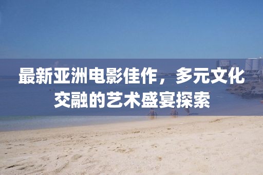 最新亞洲電影佳作，多元文化交融的藝術盛宴探索