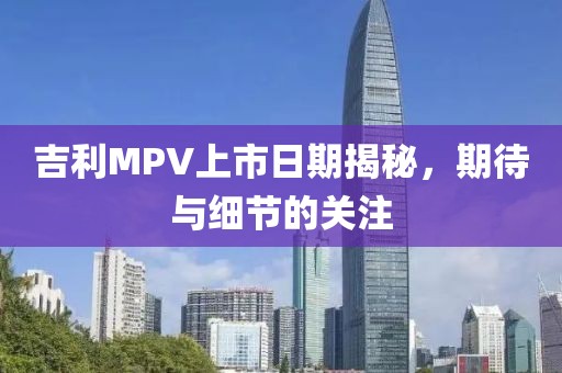 吉利MPV上市日期揭秘，期待與細節的關注