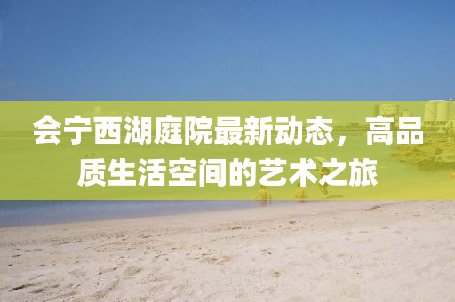 會寧西湖庭院最新動態，高品質生活空間的藝術之旅