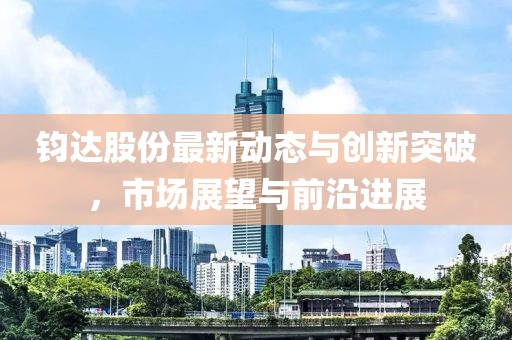 鈞達股份最新動態與創新突破，市場展望與前沿進展