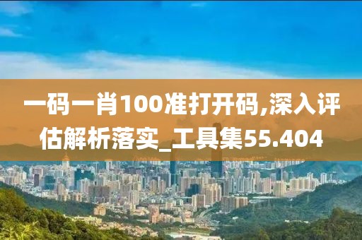 一碼一肖100準打開碼,深入評估解析落實_工具集55.404