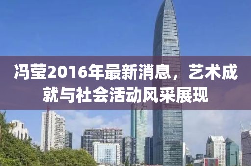 馮瑩2016年最新消息，藝術成就與社會活動風采展現