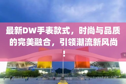 最新DW手表款式，時(shí)尚與品質(zhì)的完美融合，引領(lǐng)潮流新風(fēng)尚！