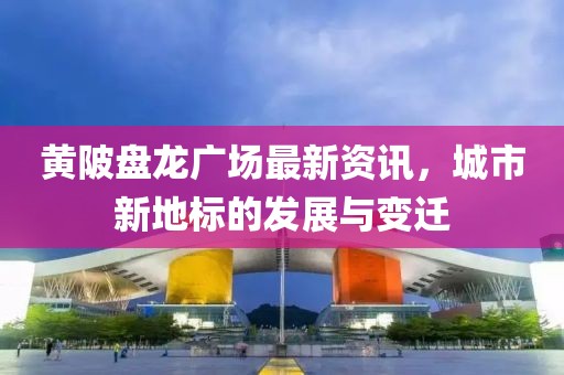 黃陂盤龍廣場最新資訊，城市新地標的發展與變遷