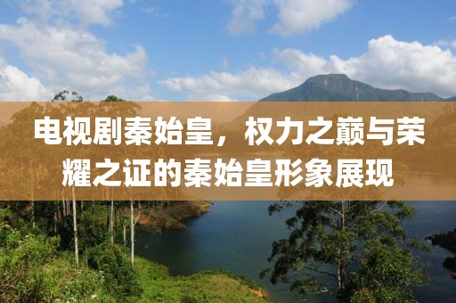 電視劇秦始皇，權力之巔與榮耀之證的秦始皇形象展現