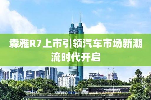 森雅R7上市引領汽車市場新潮流時代開啟