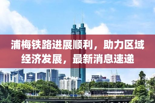 浦梅鐵路進展順利，助力區域經濟發展，最新消息速遞