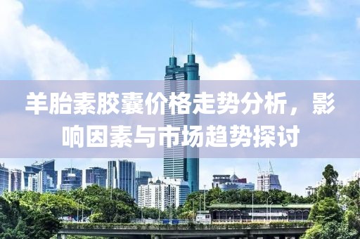 羊胎素膠囊價格走勢分析，影響因素與市場趨勢探討