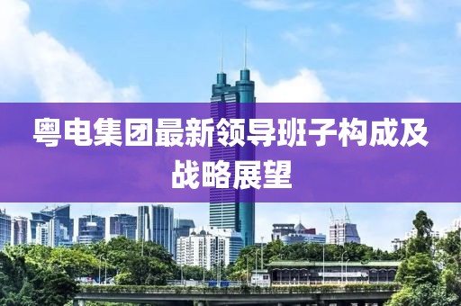 粵電集團(tuán)最新領(lǐng)導(dǎo)班子構(gòu)成及戰(zhàn)略展望
