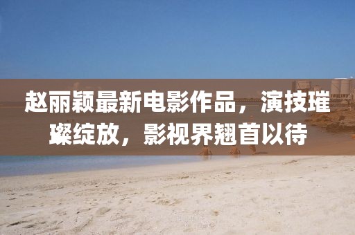 趙麗穎最新電影作品，演技璀璨綻放，影視界翹首以待