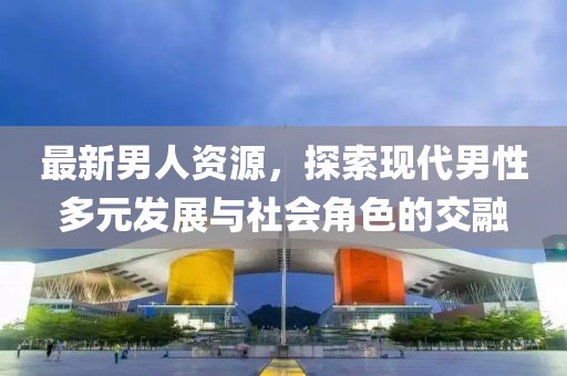 最新男人資源，探索現代男性多元發展與社會角色的交融