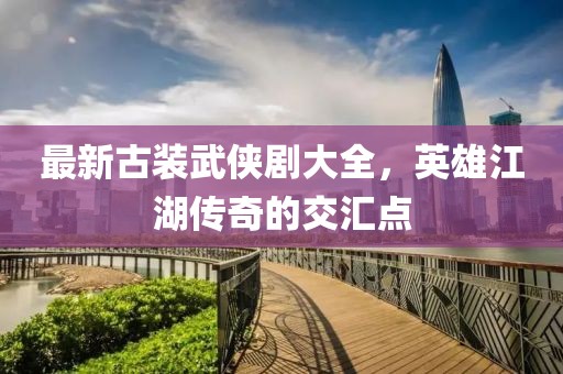 最新古裝武俠劇大全，英雄江湖傳奇的交匯點