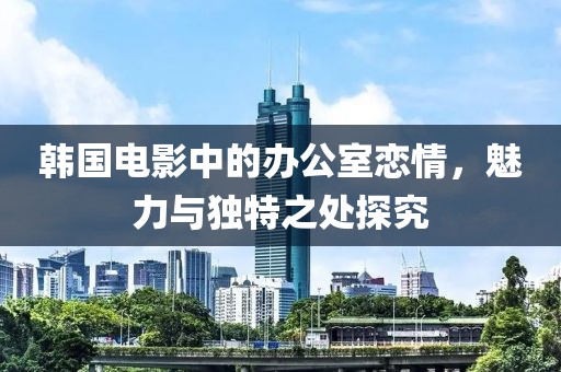 韓國電影中的辦公室戀情，魅力與獨(dú)特之處探究