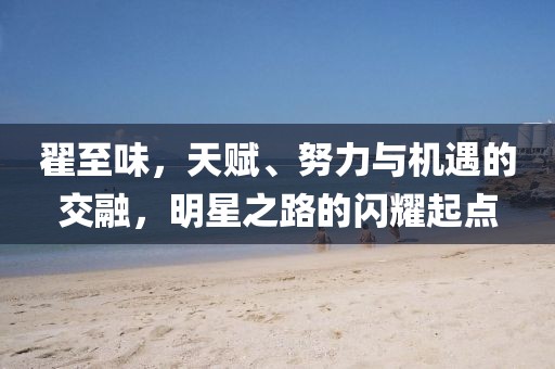 翟至味，天賦、努力與機(jī)遇的交融，明星之路的閃耀起點(diǎn)