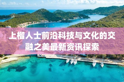 上榴人士前沿科技與文化的交融之美最新資訊探索
