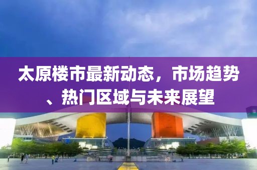 太原樓市最新動(dòng)態(tài)，市場(chǎng)趨勢(shì)、熱門(mén)區(qū)域與未來(lái)展望