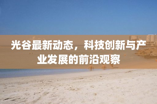 光谷最新動(dòng)態(tài)，科技創(chuàng)新與產(chǎn)業(yè)發(fā)展的前沿觀察