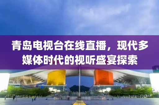 青島電視臺(tái)在線直播，現(xiàn)代多媒體時(shí)代的視聽盛宴探索