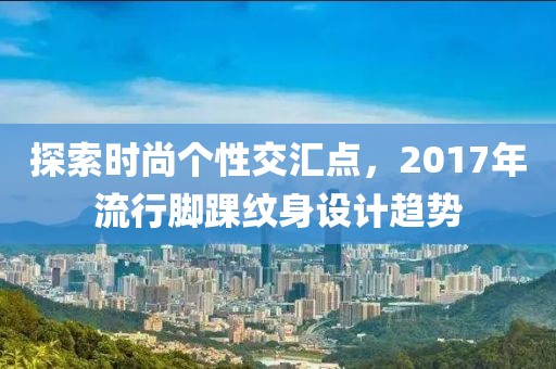 探索時(shí)尚個(gè)性交匯點(diǎn)，2017年流行腳踝紋身設(shè)計(jì)趨勢(shì)