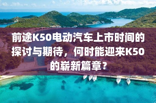 前途K50電動汽車上市時間的探討與期待，何時能迎來K50的嶄新篇章？