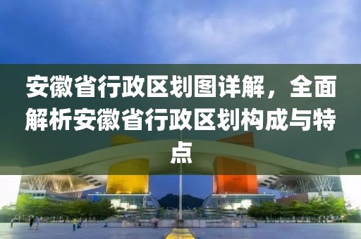 安徽省行政區劃圖詳解，全面解析安徽省行政區劃構成與特點