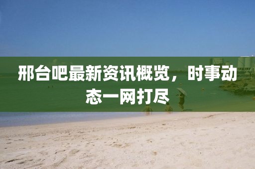 邢臺吧最新資訊概覽，時事動態(tài)一網(wǎng)打盡
