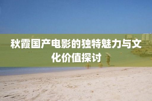秋霞國(guó)產(chǎn)電影的獨(dú)特魅力與文化價(jià)值探討