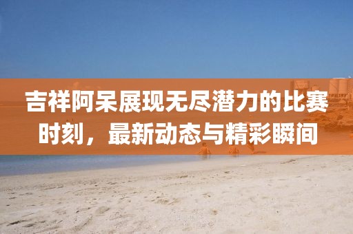 吉祥阿呆展現無盡潛力的比賽時刻，最新動態與精彩瞬間