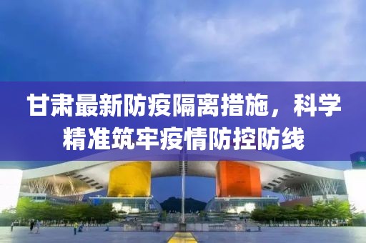 甘肅最新防疫隔離措施，科學精準筑牢疫情防控防線