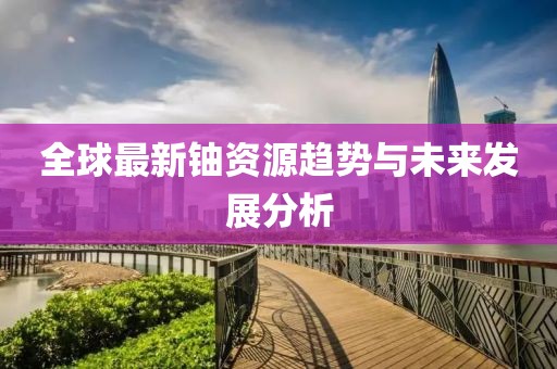 全球最新鈾資源趨勢與未來發展分析