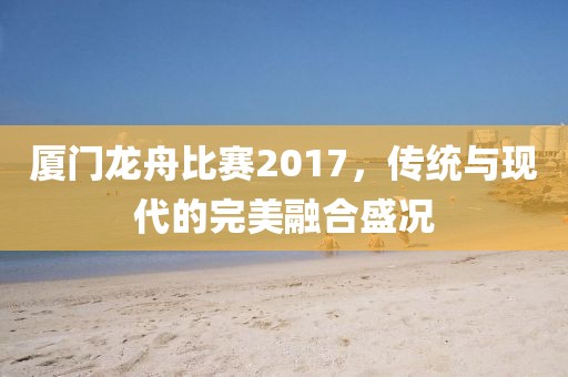 廈門龍舟比賽2017，傳統(tǒng)與現(xiàn)代的完美融合盛況