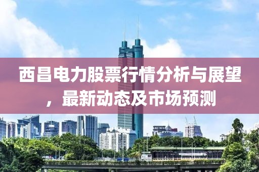 西昌電力股票行情分析與展望，最新動態及市場預測