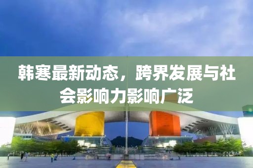 韓寒最新動態，跨界發展與社會影響力影響廣泛