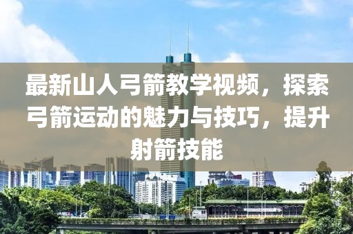最新山人弓箭教學視頻，探索弓箭運動的魅力與技巧，提升射箭技能
