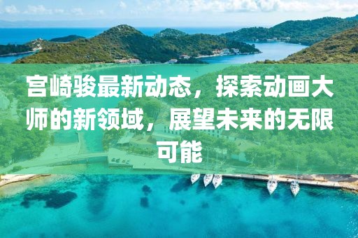 宮崎駿最新動態，探索動畫大師的新領域，展望未來的無限可能