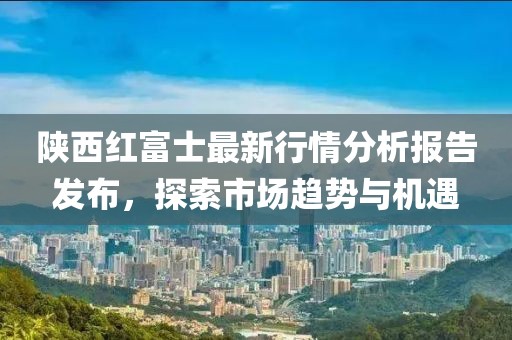 陜西紅富士最新行情分析報告發布，探索市場趨勢與機遇