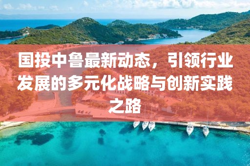 國投中魯最新動態，引領行業發展的多元化戰略與創新實踐之路
