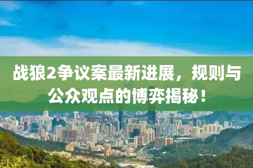 戰狼2爭議案最新進展，規則與公眾觀點的博弈揭秘！