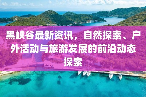 黑峽谷最新資訊，自然探索、戶外活動(dòng)與旅游發(fā)展的前沿動(dòng)態(tài)探索