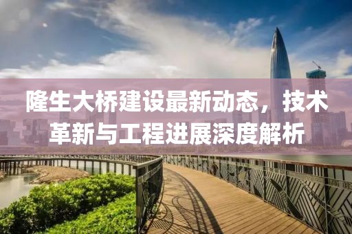 隆生大橋建設(shè)最新動(dòng)態(tài)，技術(shù)革新與工程進(jìn)展深度解析