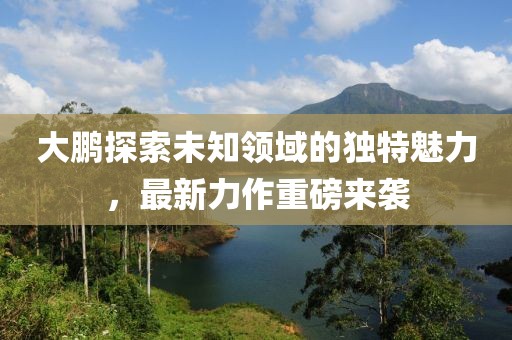 大鵬探索未知領域的獨特魅力，最新力作重磅來襲