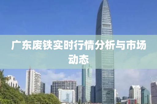 廣東廢鐵實時行情分析與市場動態