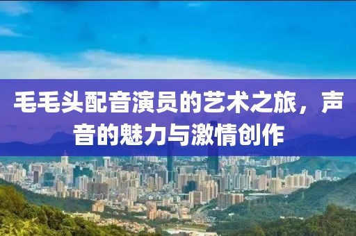 毛毛頭配音演員的藝術之旅，聲音的魅力與激情創作