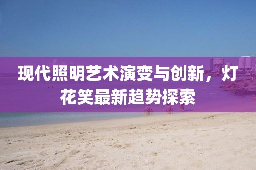 現(xiàn)代照明藝術(shù)演變與創(chuàng)新，燈花笑最新趨勢探索