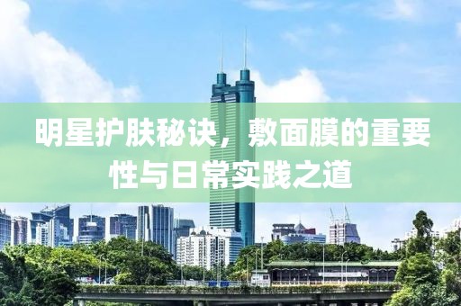明星護(hù)膚秘訣，敷面膜的重要性與日常實(shí)踐之道