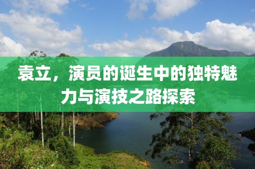 袁立，演員的誕生中的獨特魅力與演技之路探索